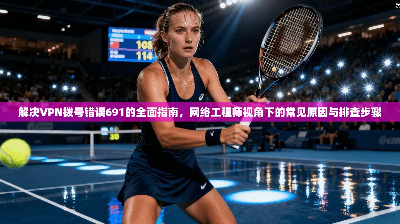 解决VPN拨号错误691的全面指南，网络工程师视角下的常见原因与排查步骤
