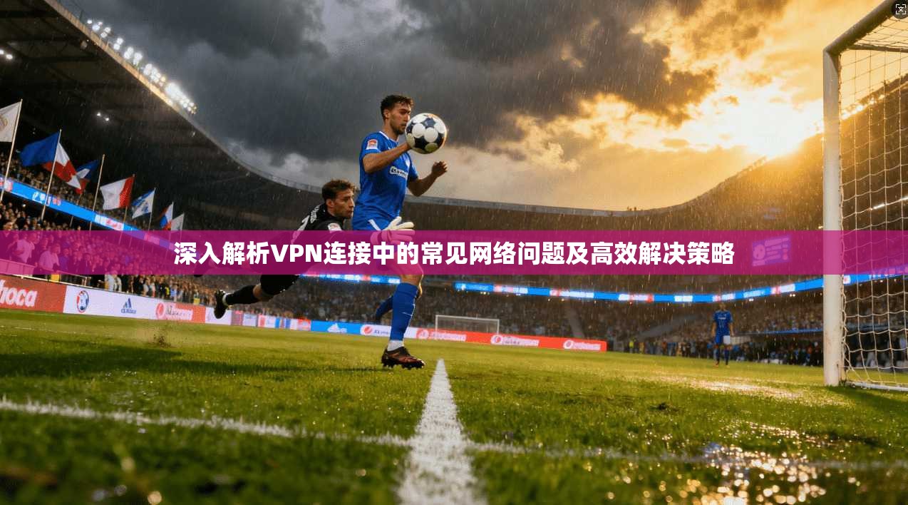 深入解析VPN连接中的常见网络问题及高效解决策略