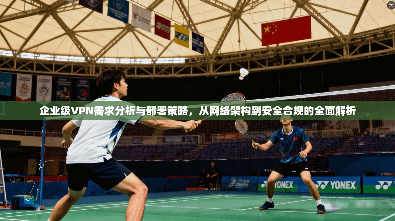企业级VPN需求分析与部署策略，从网络架构到安全合规的全面解析