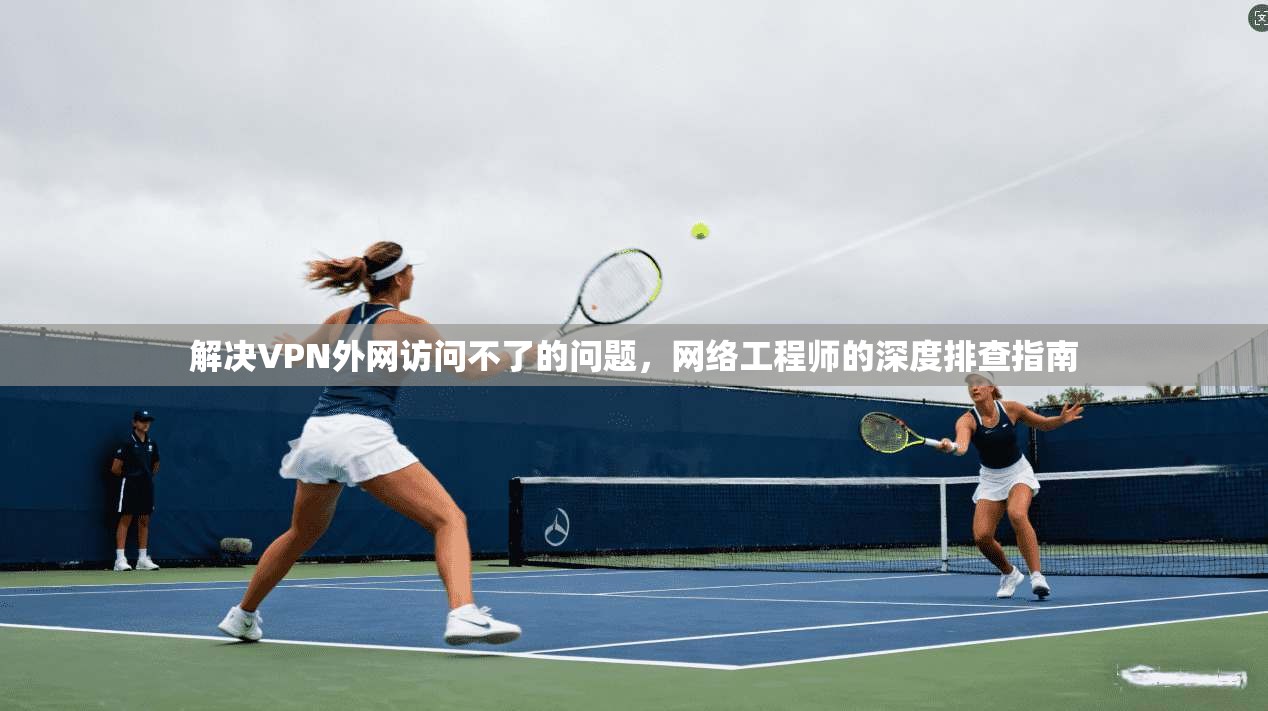 解决VPN外网访问不了的问题，网络工程师的深度排查指南