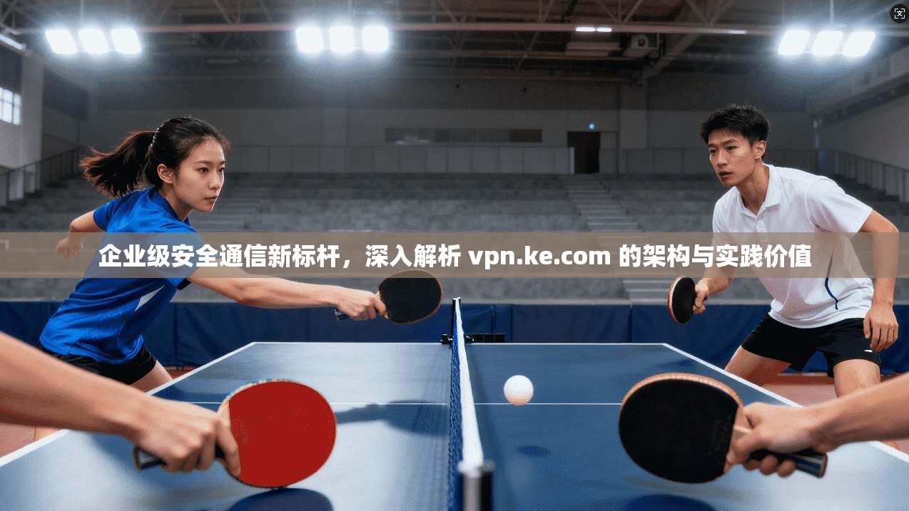 企业级安全通信新标杆，深入解析 vpn.ke.com 的架构与实践价值
