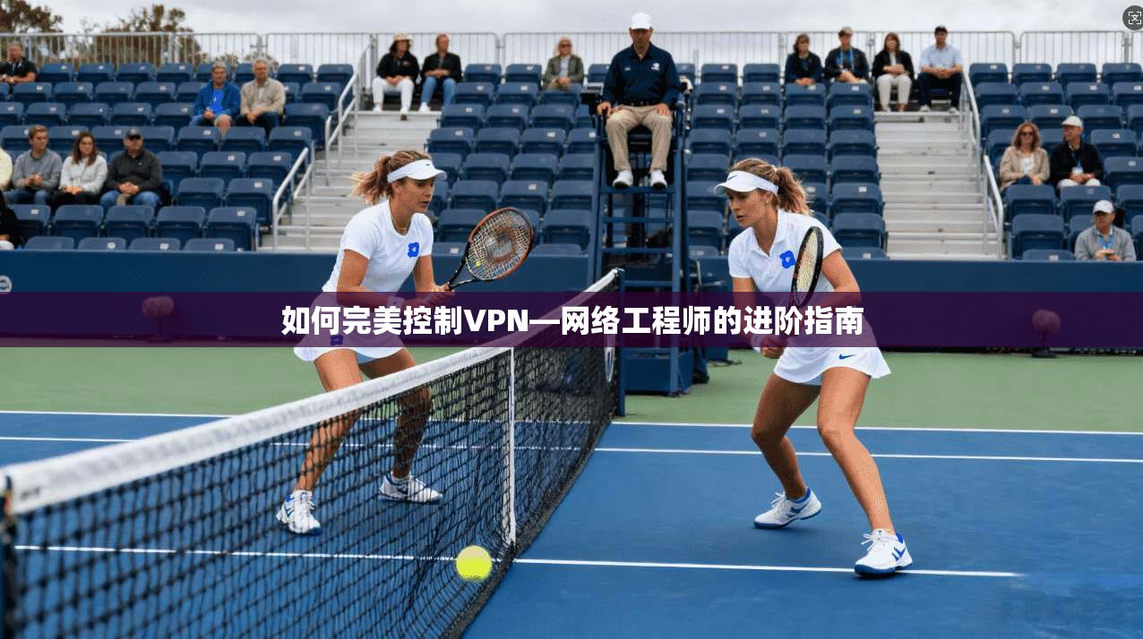 如何完美控制VPN—网络工程师的进阶指南