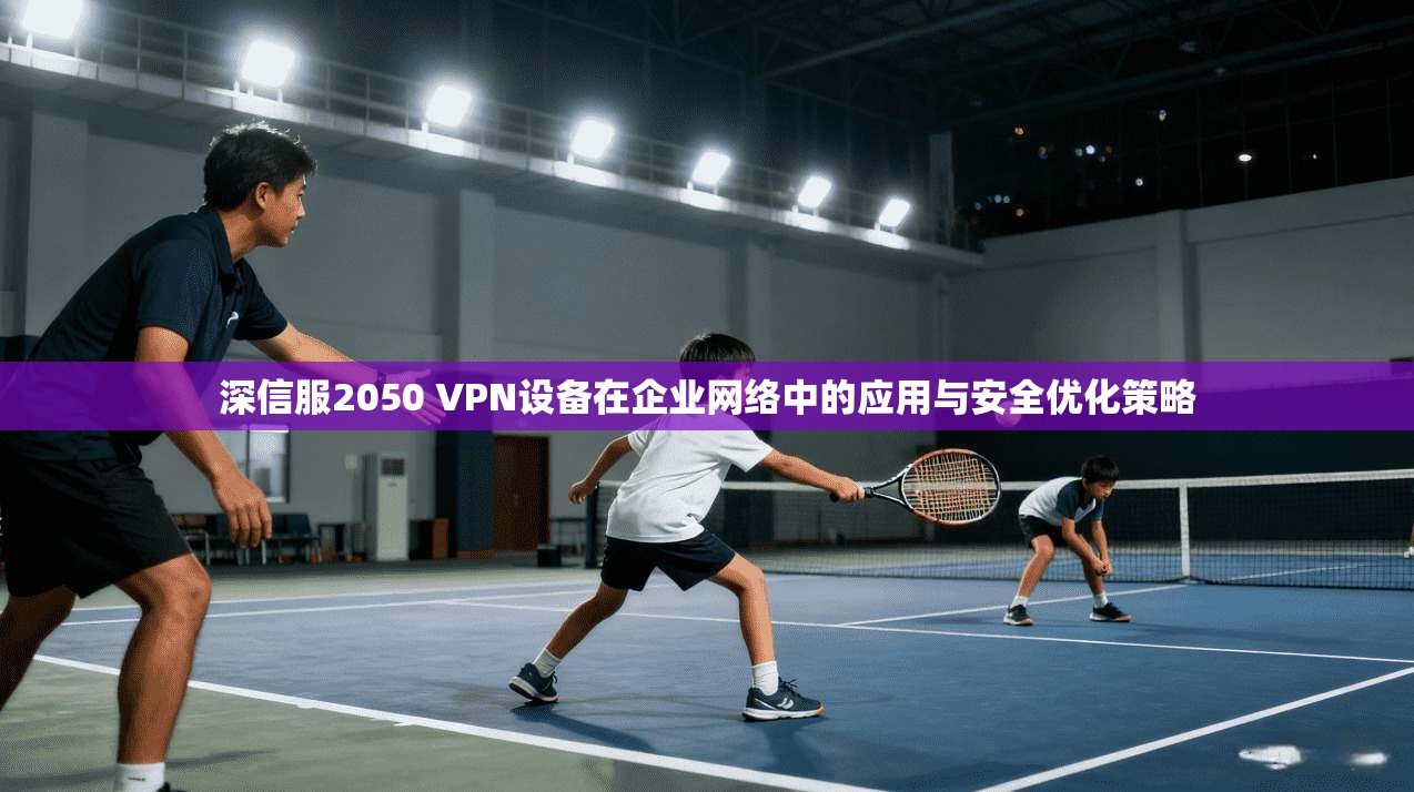 深信服2050 VPN设备在企业网络中的应用与安全优化策略