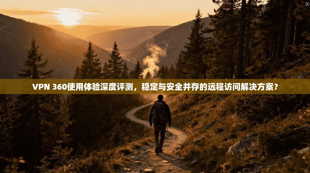 VPN 360使用体验深度评测,稳定与安全并存的远程访问解决方案?