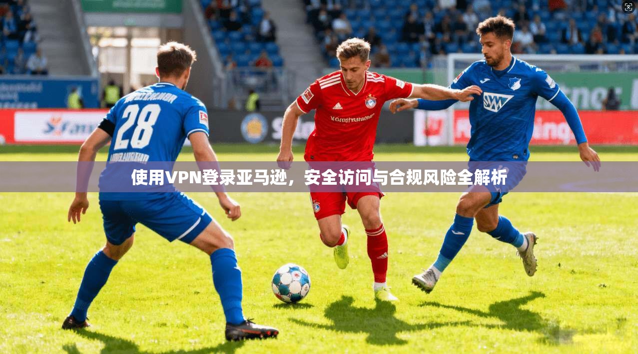 使用VPN登录亚马逊，安全访问与合规风险全解析