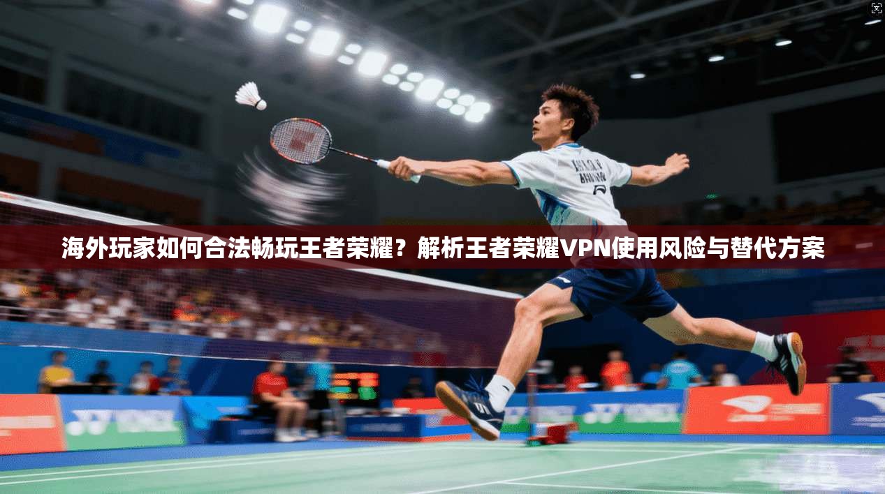 海外玩家如何合法畅玩王者荣耀？解析王者荣耀VPN使用风险与替代方案