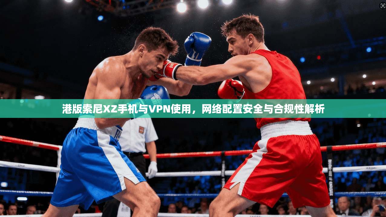 港版索尼XZ手机与VPN使用，网络配置安全与合规性解析