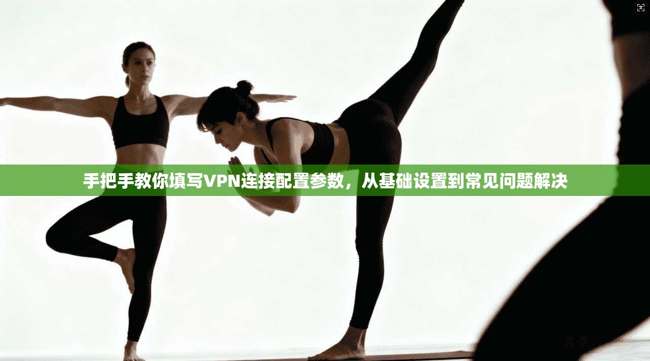 手把手教你填写VPN连接配置参数，从基础设置到常见问题解决