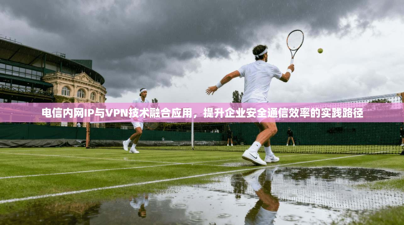 电信内网IP与VPN技术融合应用，提升企业安全通信效率的实践路径