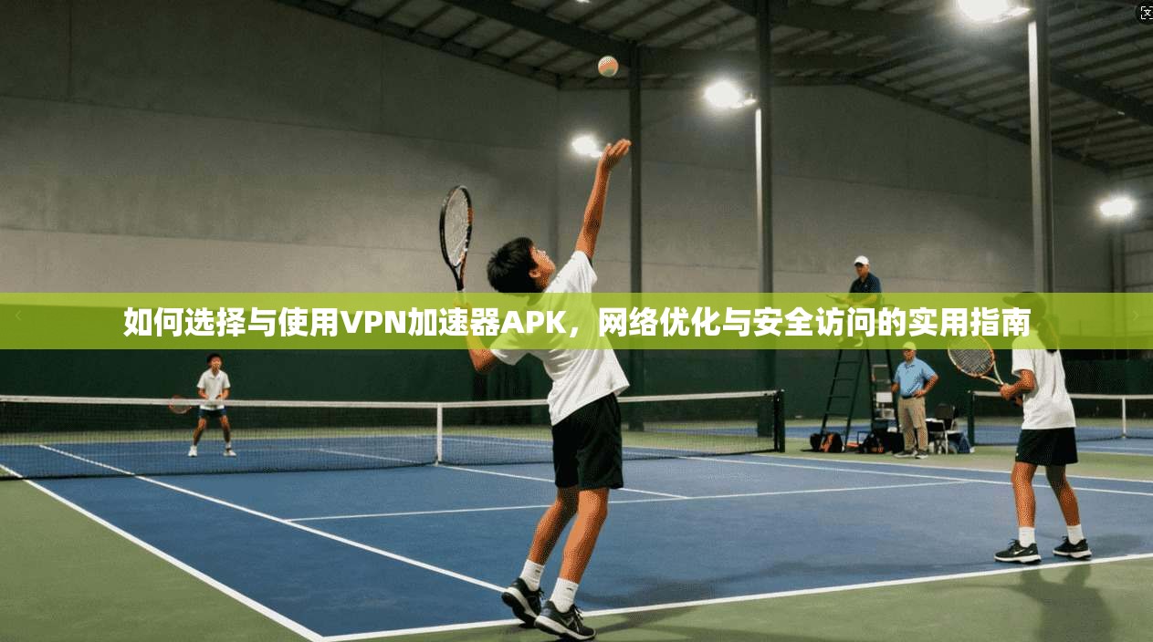 如何选择与使用VPN加速器APK，网络优化与安全访问的实用指南