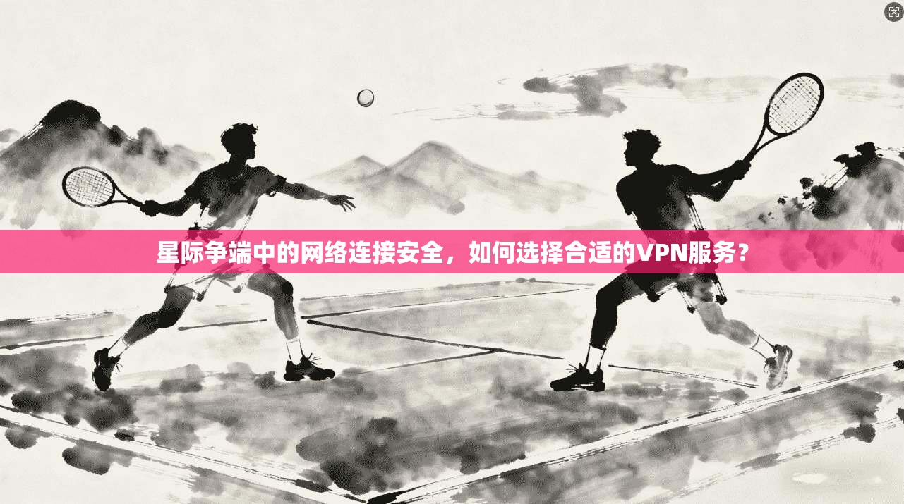 星际争端中的网络连接安全，如何选择合适的VPN服务？
