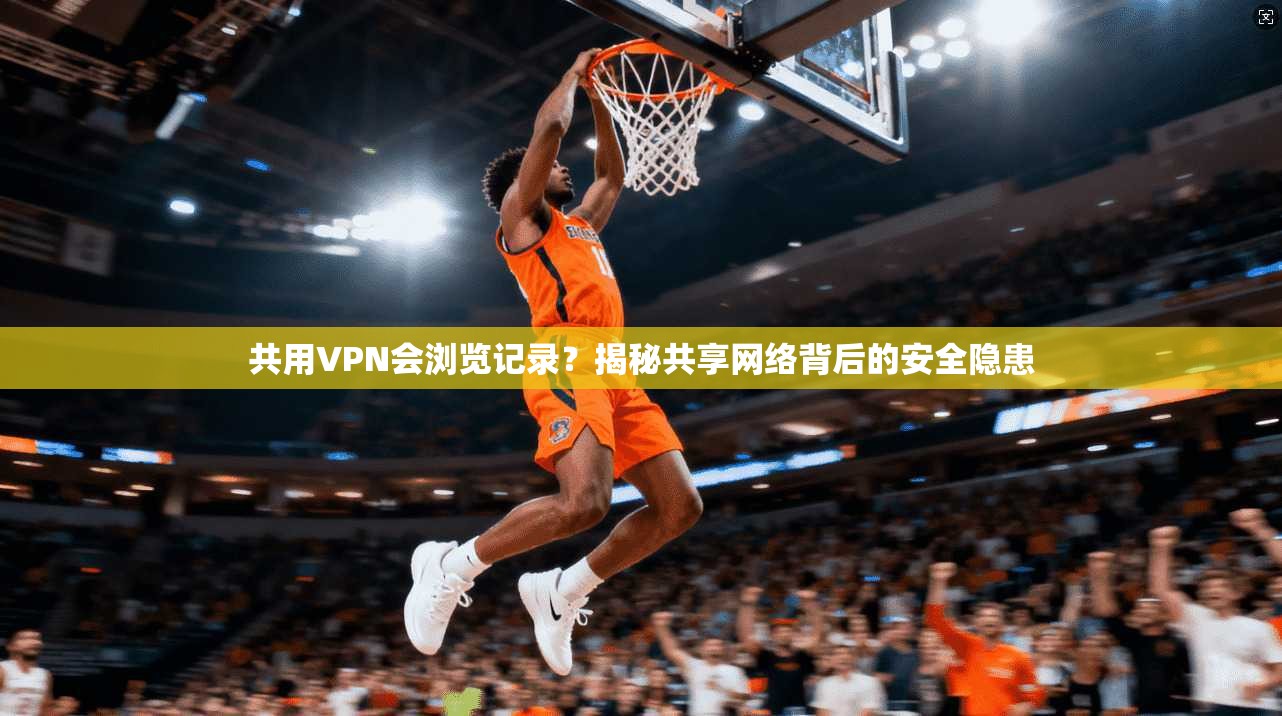 共用VPN会浏览记录？揭秘共享网络背后的安全隐患