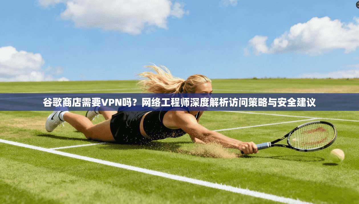 谷歌商店需要VPN吗？网络工程师深度解析访问策略与安全建议