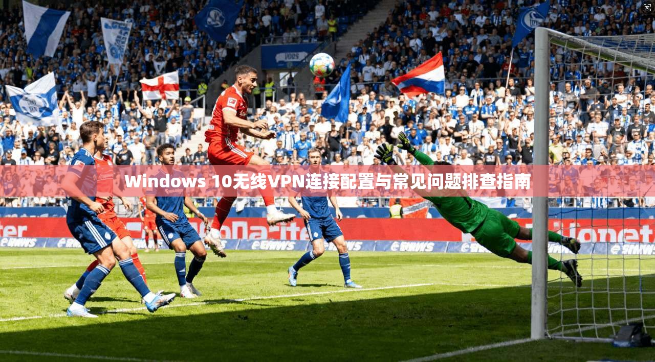 Windows 10无线VPN连接配置与常见问题排查指南