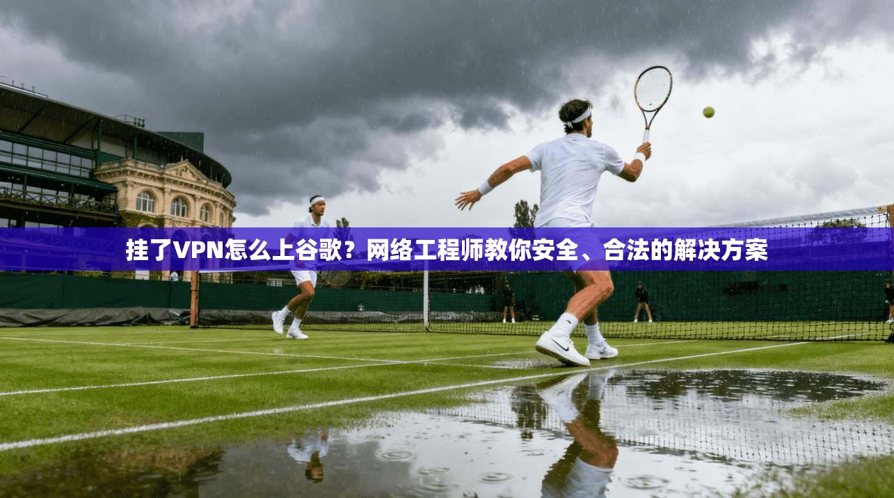 挂了VPN怎么上谷歌？网络工程师教你安全、合法的解决方案