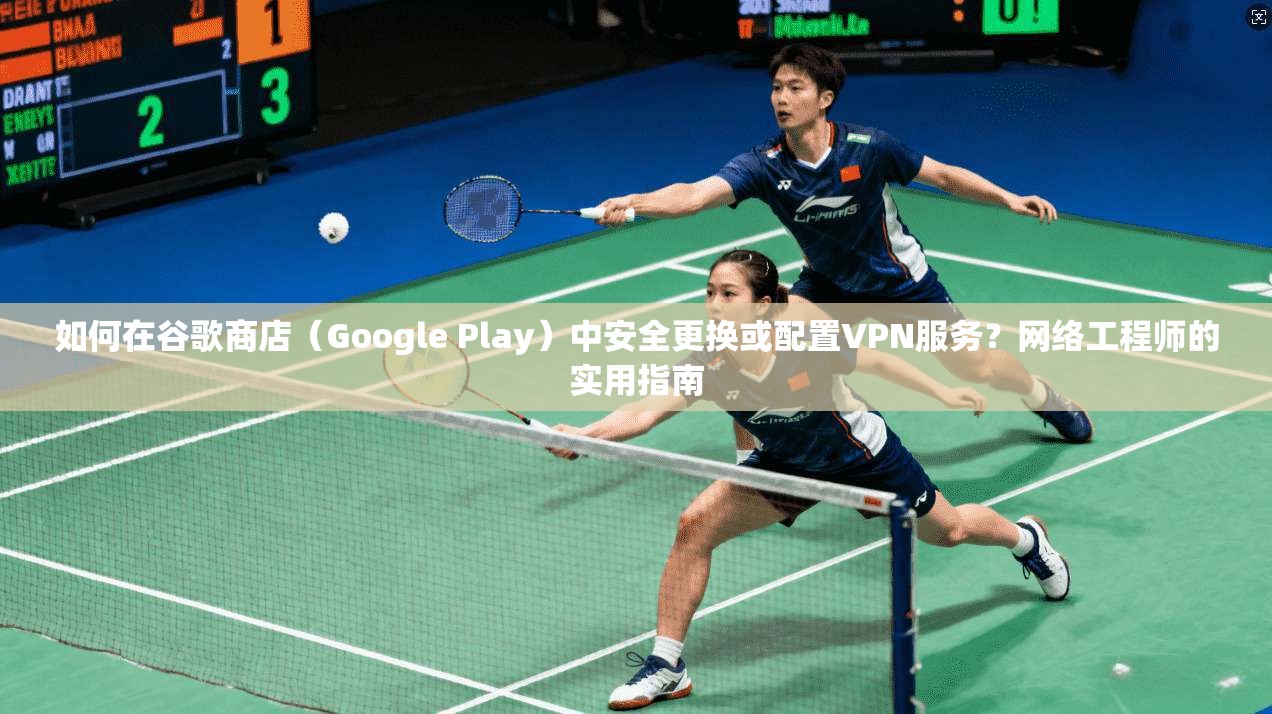 如何在谷歌商店（Google Play）中安全更换或配置VPN服务？网络工程师的实用指南