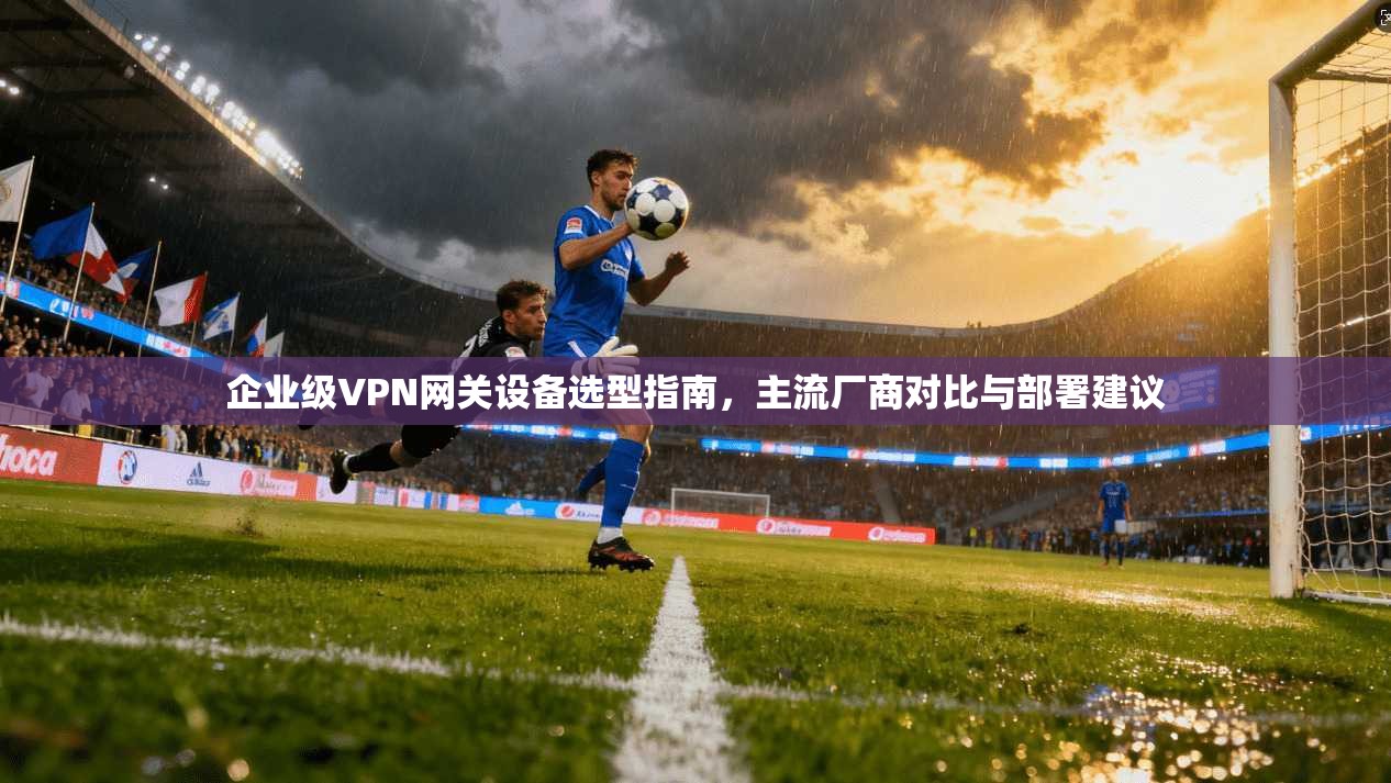 企业级VPN网关设备选型指南，主流厂商对比与部署建议