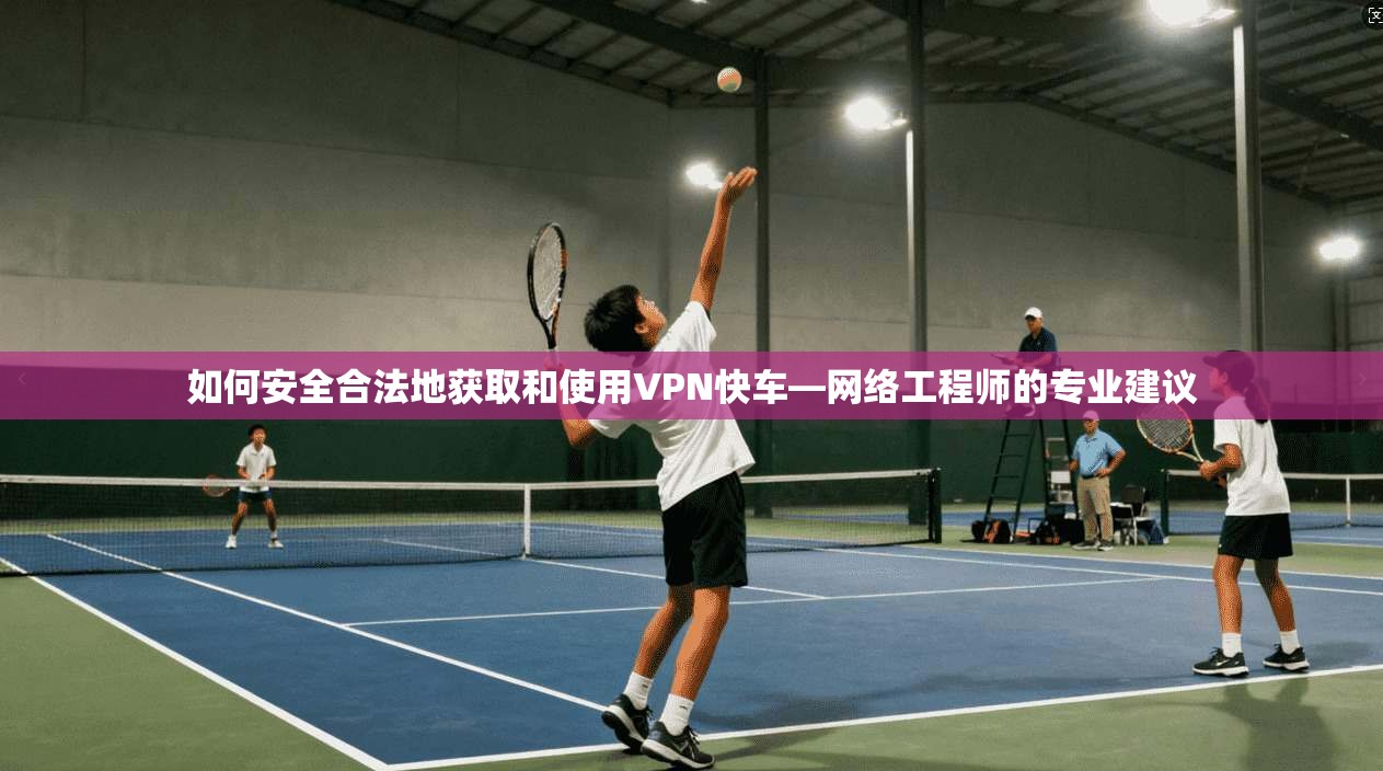 如何安全合法地获取和使用VPN快车—网络工程师的专业建议