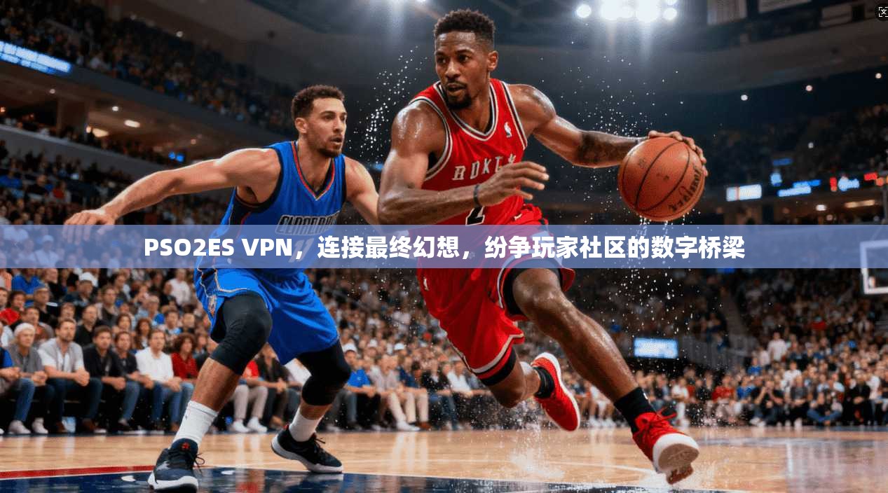 PSO2ES VPN,连接最终幻想,纷争玩家社区的数字桥梁