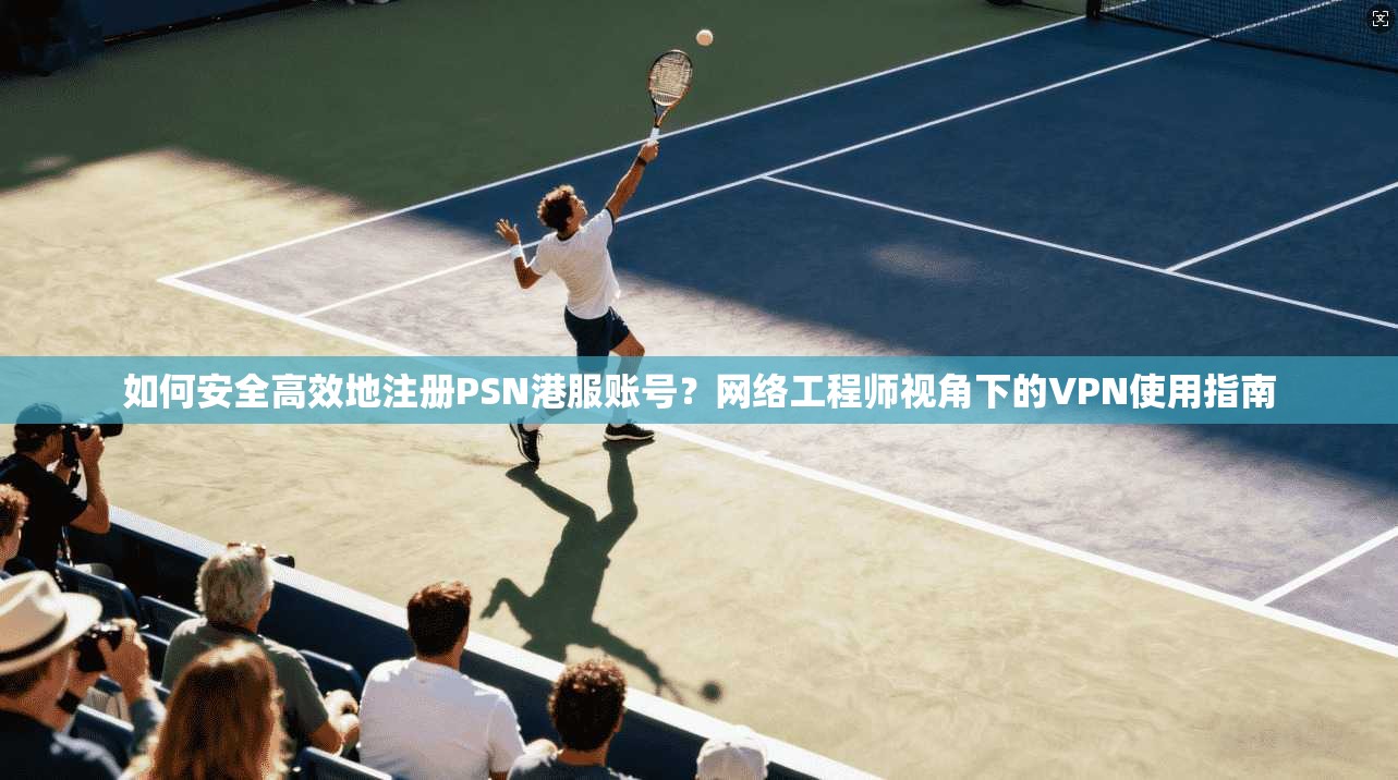 如何安全高效地注册PSN港服账号？网络工程师视角下的VPN使用指南