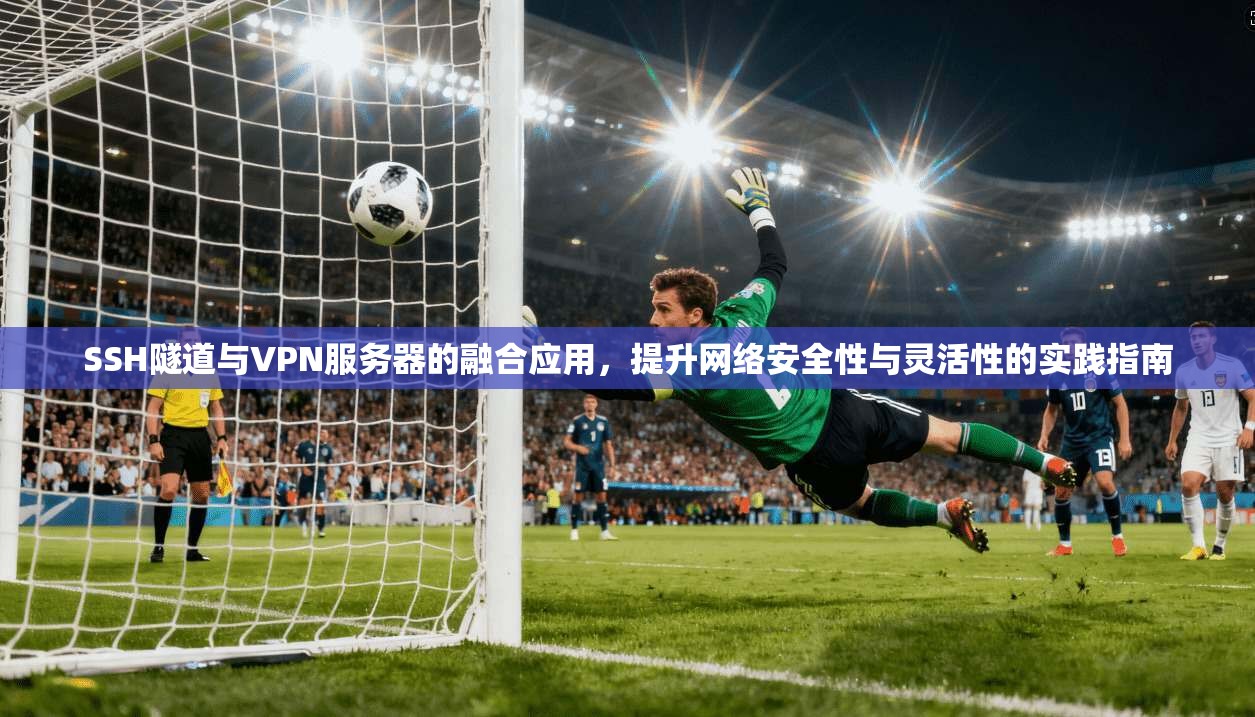 SSH隧道与VPN服务器的融合应用，提升网络安全性与灵活性的实践指南