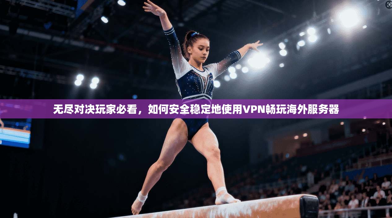 无尽对决玩家必看，如何安全稳定地使用VPN畅玩海外服务器