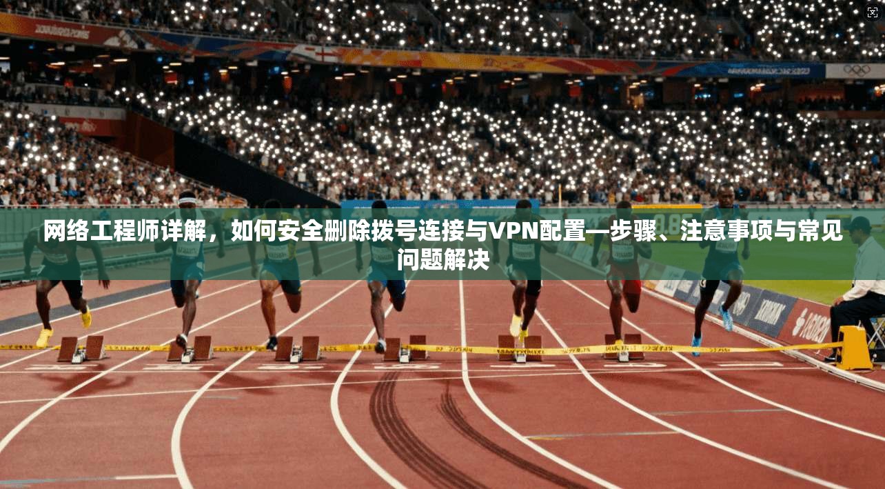 网络工程师详解，如何安全删除拨号连接与VPN配置—步骤、注意事项与常见问题解决