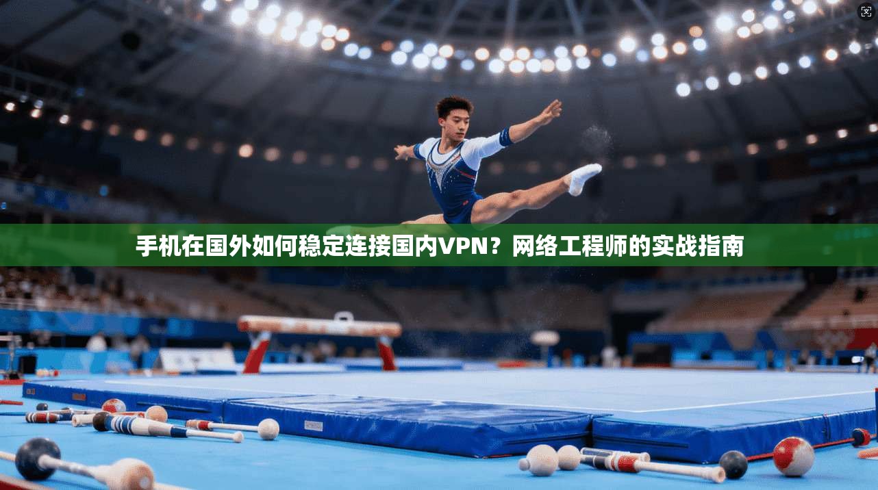 手机在国外如何稳定连接国内VPN？网络工程师的实战指南