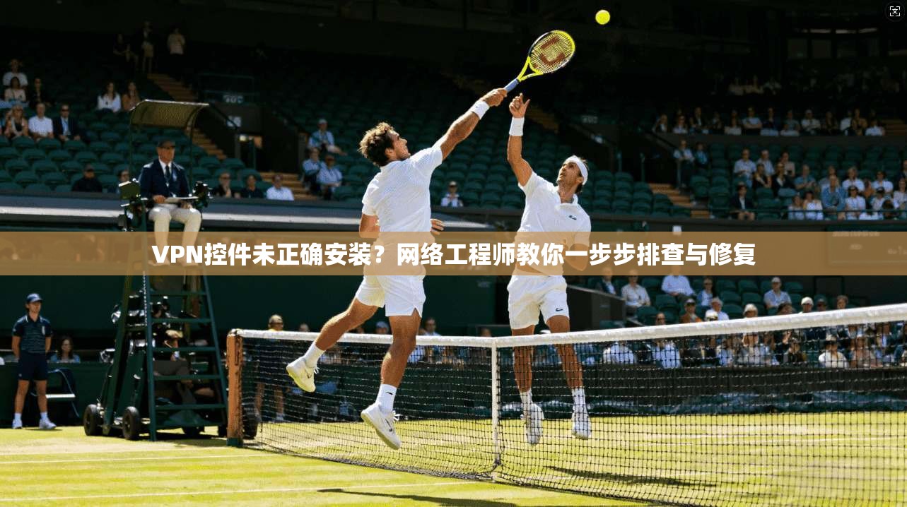 VPN控件未正确安装？网络工程师教你一步步排查与修复