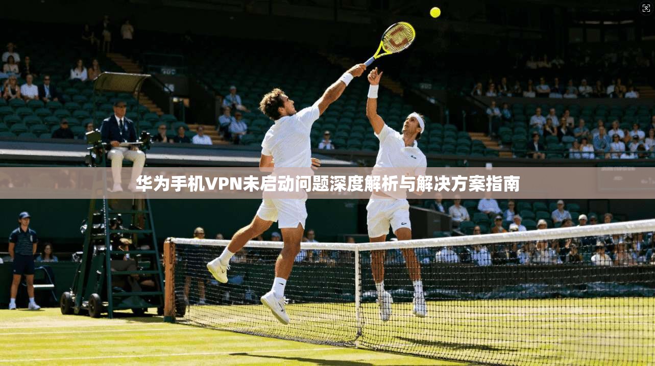 华为手机VPN未启动问题深度解析与解决方案指南
