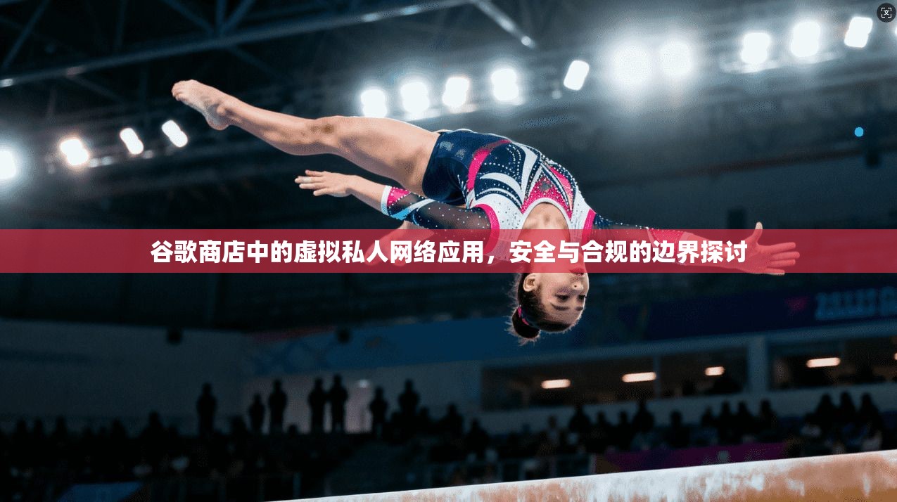 谷歌商店中的虚拟私人网络应用，安全与合规的边界探讨