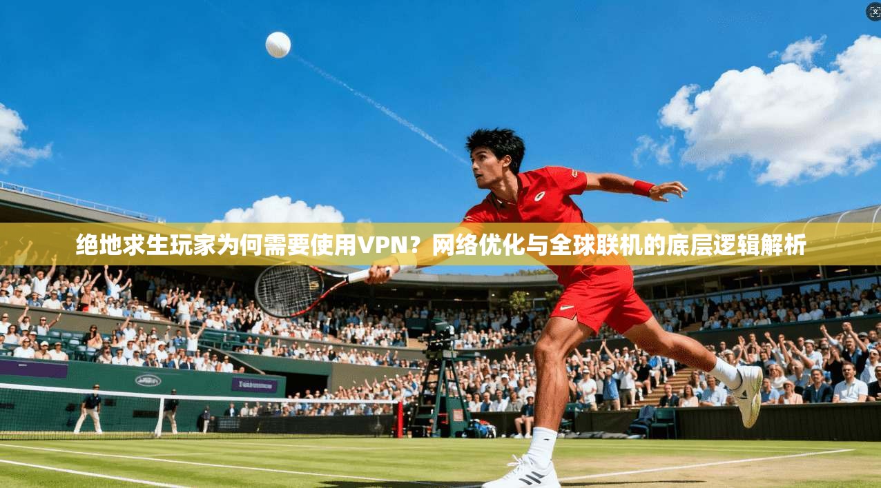 绝地求生玩家为何需要使用VPN？网络优化与全球联机的底层逻辑解析