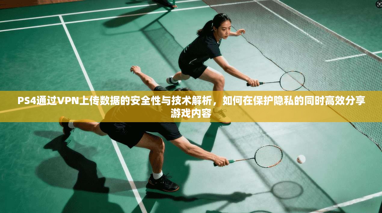 PS4通过VPN上传数据的安全性与技术解析，如何在保护隐私的同时高效分享游戏内容
