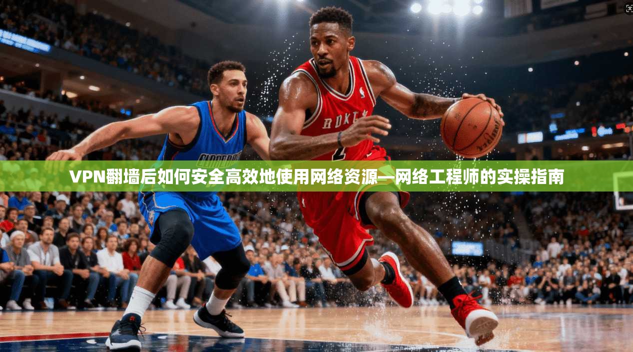 VPN翻墙后如何安全高效地使用网络资源—网络工程师的实操指南