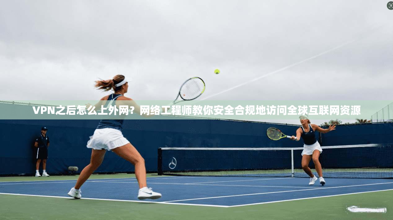VPN之后怎么上外网？网络工程师教你安全合规地访问全球互联网资源