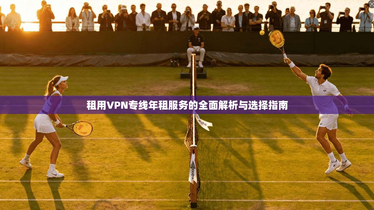 租用VPN专线年租服务的全面解析与选择指南