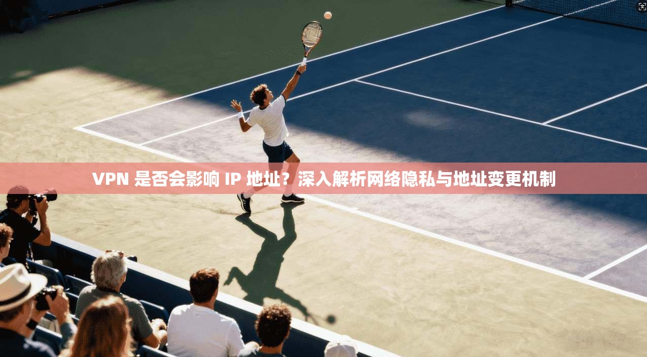 VPN 是否会影响 IP 地址？深入解析网络隐私与地址变更机制