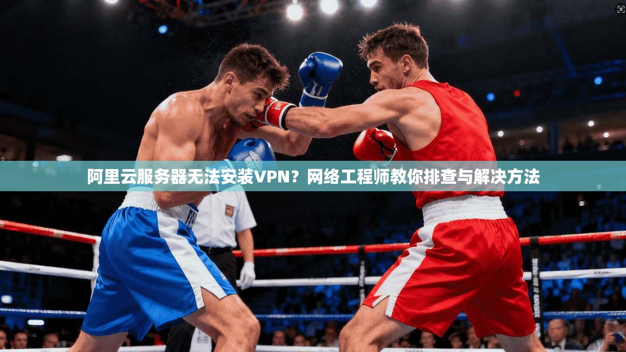 阿里云服务器无法安装VPN？网络工程师教你排查与解决方法