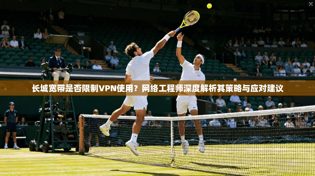 长城宽带是否限制VPN使用？网络工程师深度解析其策略与应对建议