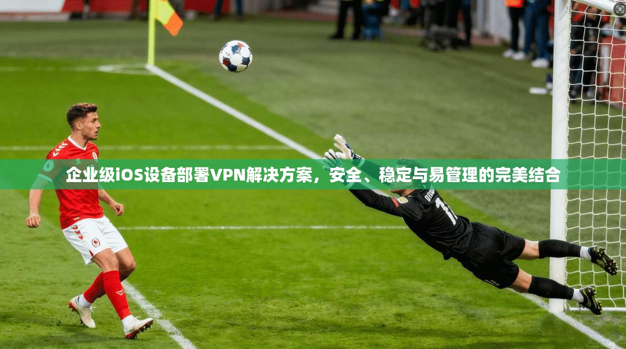 企业级iOS设备部署VPN解决方案，安全、稳定与易管理的完美结合