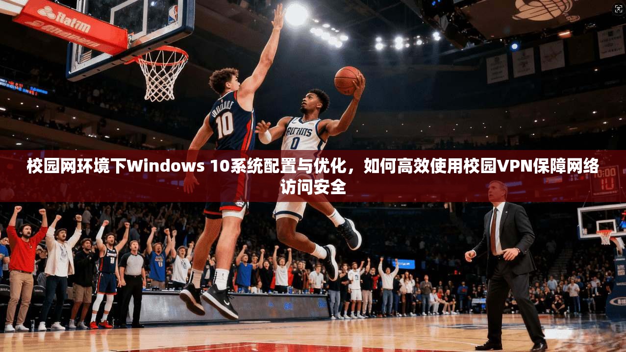 校园网环境下Windows 10系统配置与优化，如何高效使用校园VPN保障网络访问安全