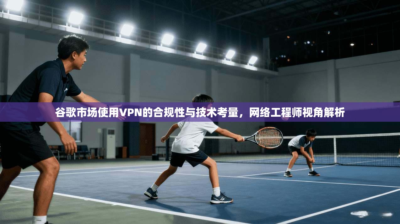 谷歌市场使用VPN的合规性与技术考量，网络工程师视角解析