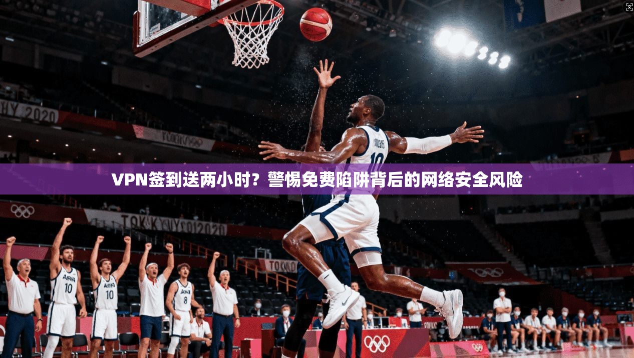 VPN签到送两小时？警惕免费陷阱背后的网络安全风险
