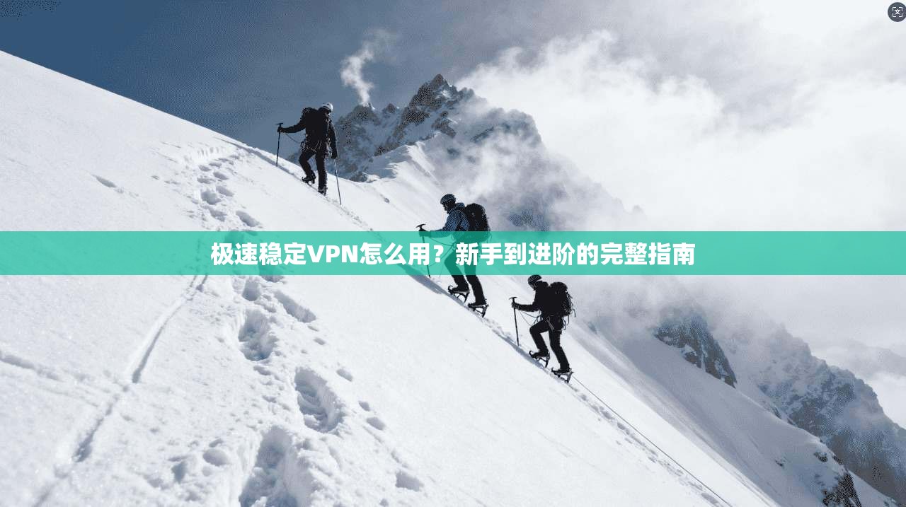 极速稳定VPN怎么用？新手到进阶的完整指南