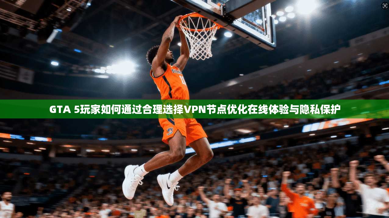 GTA 5玩家如何通过合理选择VPN节点优化在线体验与隐私保护