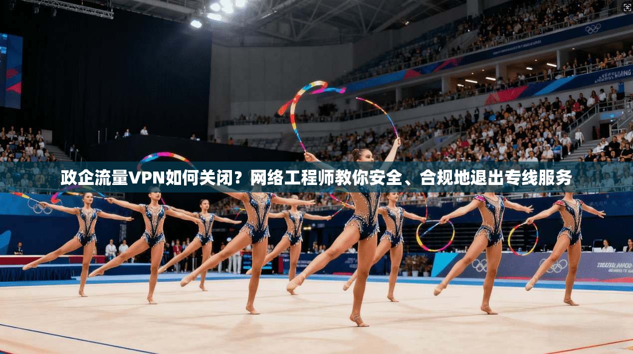 政企流量VPN如何关闭？网络工程师教你安全、合规地退出专线服务