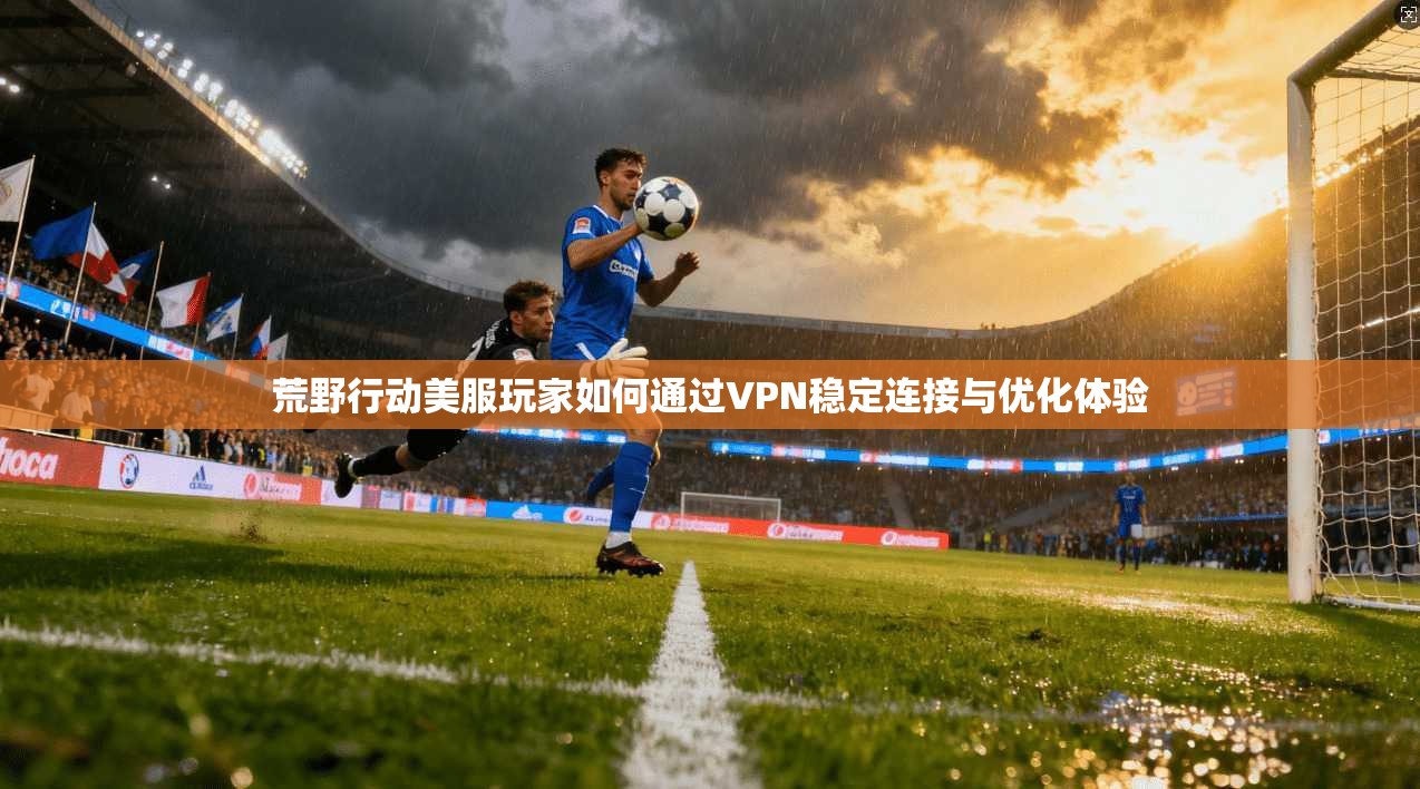 荒野行动美服玩家如何通过VPN稳定连接与优化体验