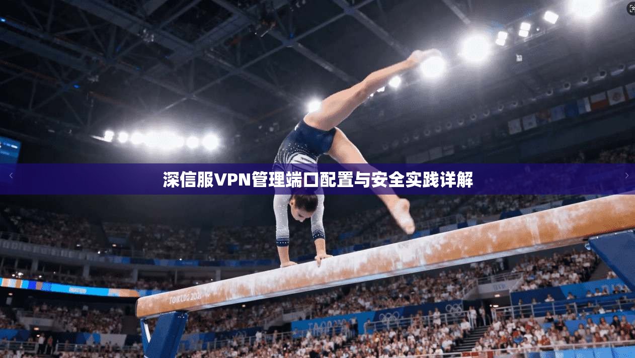 深信服VPN管理端口配置与安全实践详解 深信服VPN管理端口配置与安全实践详解