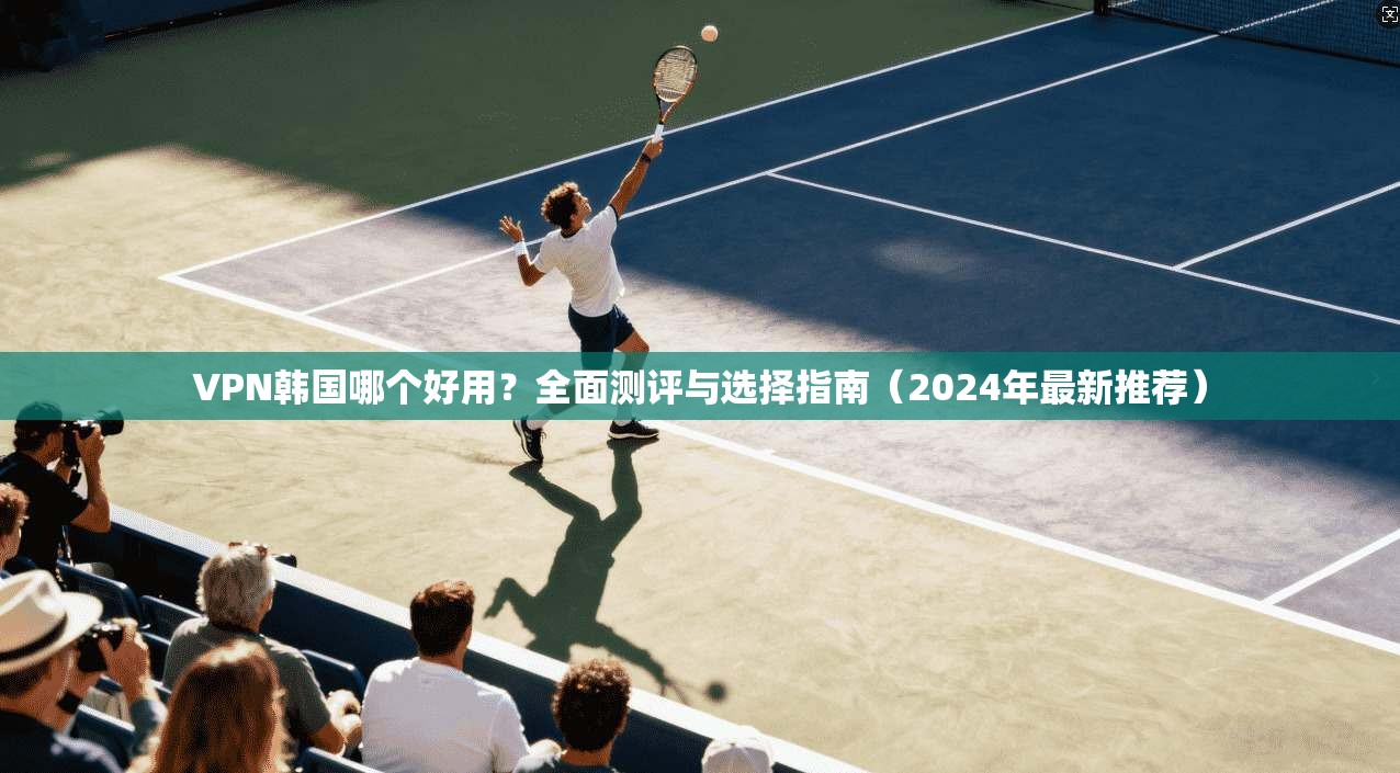 VPN韩国哪个好用？全面测评与选择指南（2024年最新推荐）