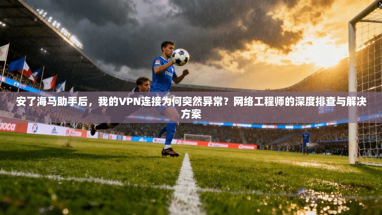 安了海马助手后，我的VPN连接为何突然异常？网络工程师的深度排查与解决方案